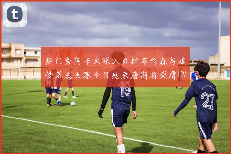 热门秀阿卡夫深入分析布伦森与追梦若总决赛今日结束唐斯将荣膺FMVP