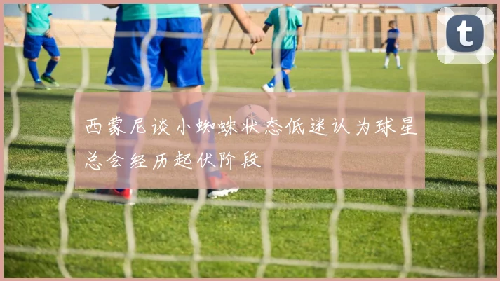 西蒙尼谈小蜘蛛状态低迷认为球星总会经历起伏阶段