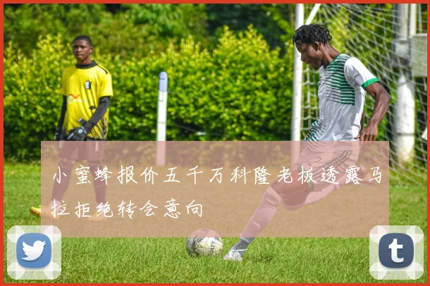 小蜜蜂报价五千万科隆老板透露马拉拒绝转会意向