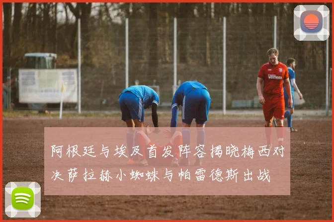 阿根廷与埃及首发阵容揭晓梅西对决萨拉赫小蜘蛛与帕雷德斯出战