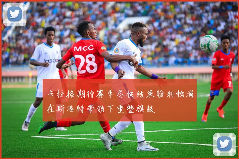 卡拉格期待赛季尽快结束盼利物浦在斯洛特带领下重整旗鼓