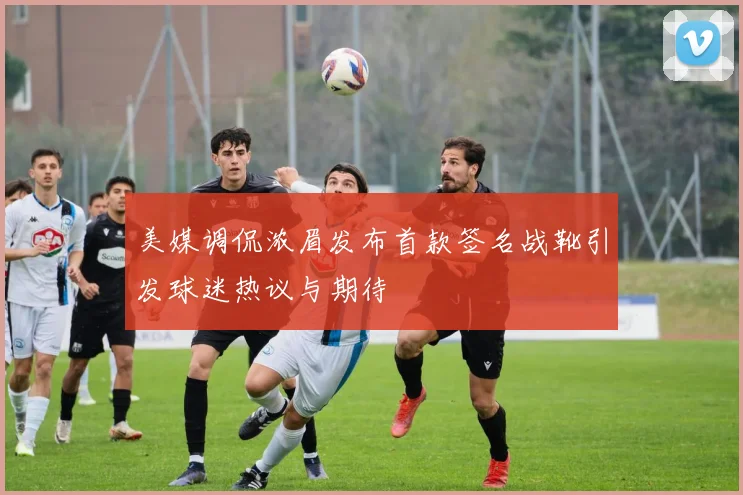 美媒调侃浓眉发布首款签名战靴引发球迷热议与期待