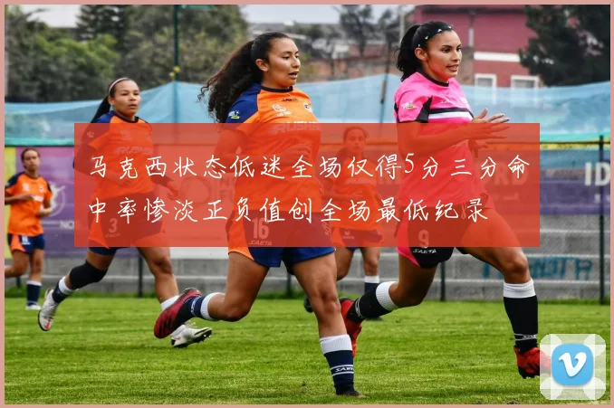 马克西状态低迷全场仅得5分三分命中率惨淡正负值创全场最低纪录