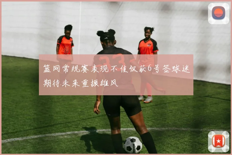 篮网常规赛表现不佳仅获6号签球迷期待未来重振雄风