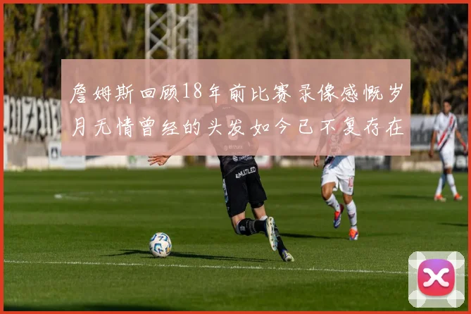 詹姆斯回顾18年前比赛录像感慨岁月无情曾经的头发如今已不复存在