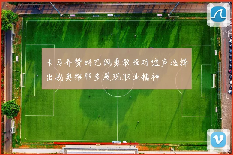 卡马乔赞姆巴佩勇敢面对嘘声选择出战奥维耶多展现职业精神
