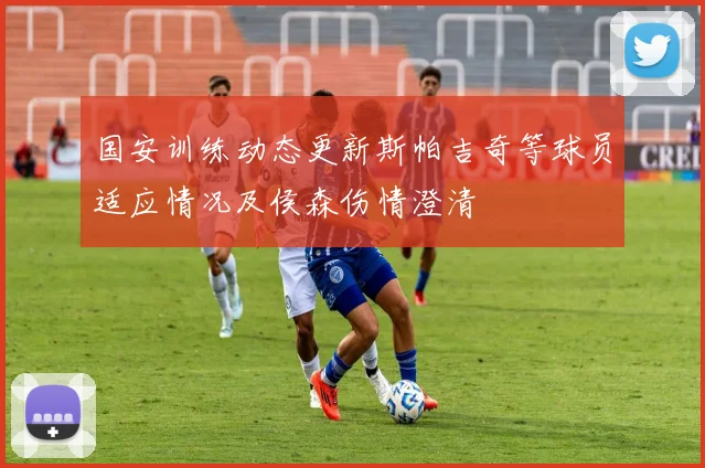 国安训练动态更新斯帕吉奇等球员适应情况及侯森伤情澄清