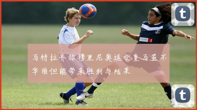马特拉齐称穆里尼奥适合皇马虽不华丽但能带来胜利与结果