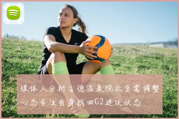 媒体人分析古德温表现北京需调整心态专注自身找回G2进攻状态