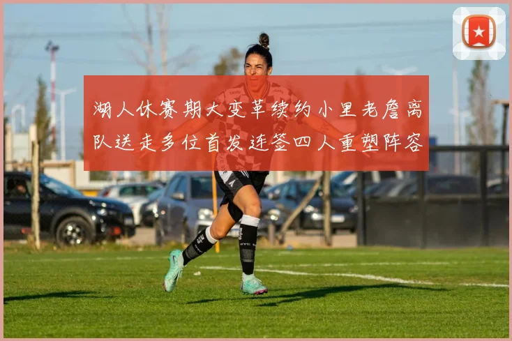 湖人休赛期大变革续约小里老詹离队送走多位首发连签四人重塑阵容