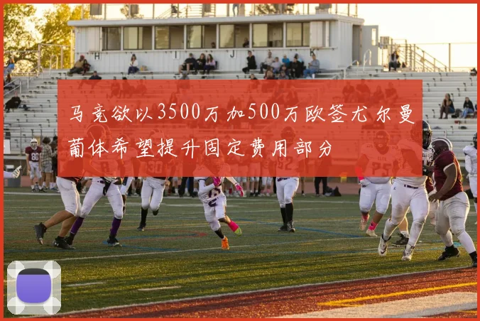 马竞欲以3500万加500万欧签尤尔曼葡体希望提升固定费用部分