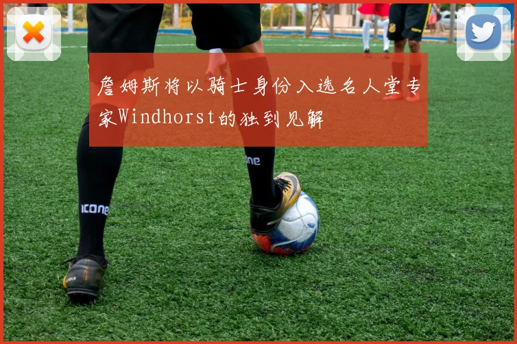 詹姆斯将以骑士身份入选名人堂专家Windhorst的独到见解