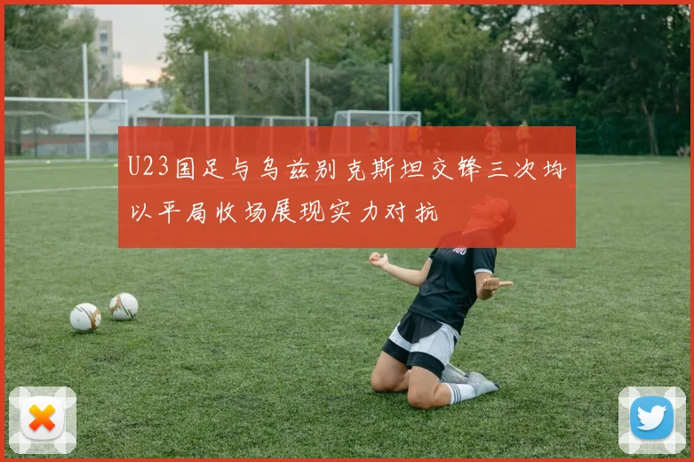U23国足与乌兹别克斯坦交锋三次均以平局收场展现实力对抗