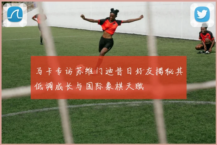 马卡专访苏维门迪昔日好友揭秘其低调成长与国际象棋天赋