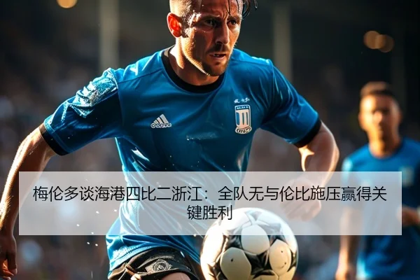 梅伦多谈海港四比二浙江：全队无与伦比施压赢得关键胜利 - jiuyou